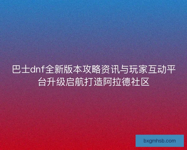 巴士dnf全新版本攻略资讯与玩家互动平台升级启航打造阿拉德社区