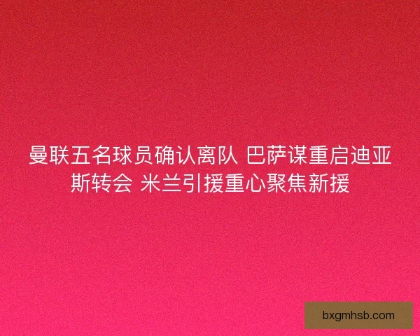 曼联五名球员确认离队 巴萨谋重启迪亚斯转会 米兰引援重心聚焦新援