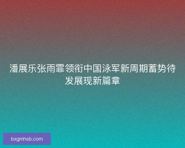 潘展乐张雨霏领衔中国泳军新周期蓄势待发展现新篇章
