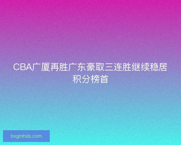 CBA广厦再胜广东豪取三连胜继续稳居积分榜首 CBA广厦再胜广东豪取三连胜继续稳居积分榜首