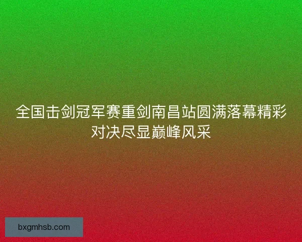 全国击剑冠军赛重剑南昌站圆满落幕精彩对决尽显巅峰风采