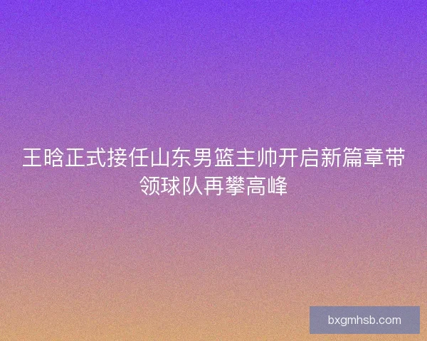 王晗正式接任山东男篮主帅开启新篇章带领球队再攀高峰