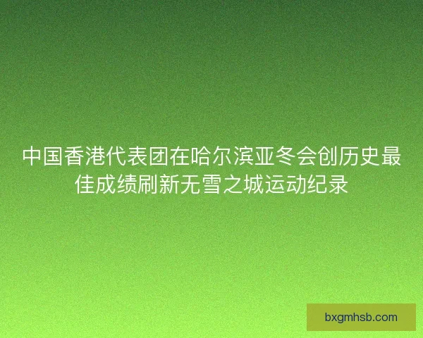 中国香港代表团在哈尔滨亚冬会创历史最佳成绩刷新无雪之城运动纪录