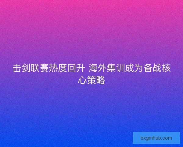 击剑联赛热度回升 海外集训成为备战核心策略