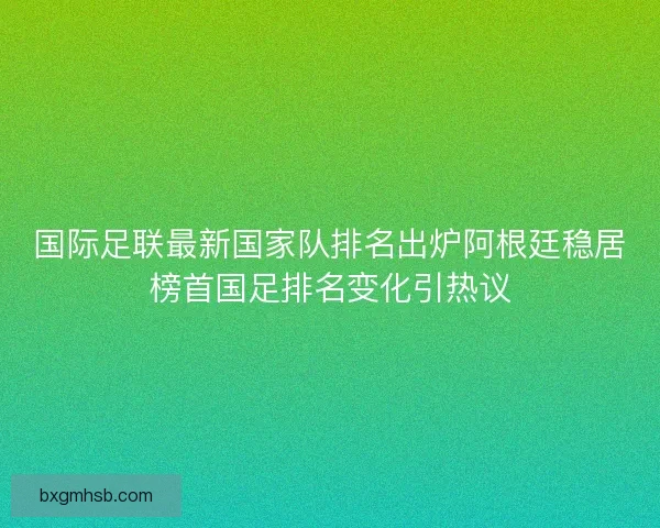 国际足联最新国家队排名出炉阿根廷稳居榜首国足排名变化引热议