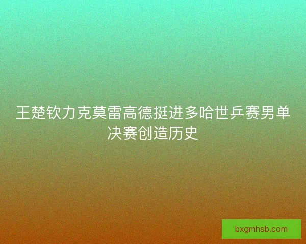 王楚钦力克莫雷高德挺进多哈世乒赛男单决赛创造历史