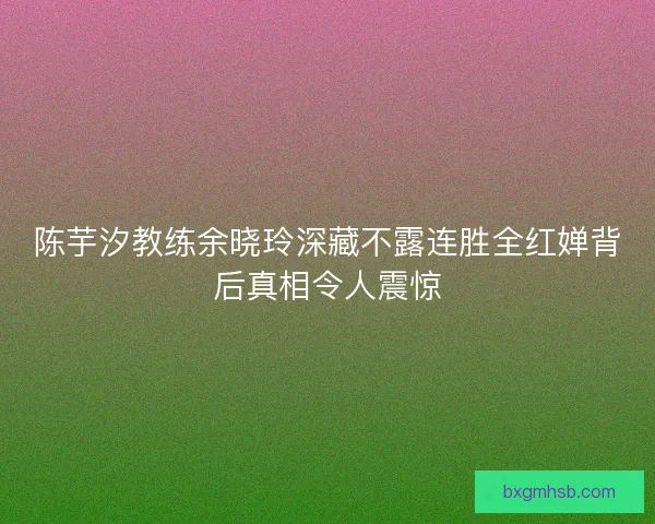 陈芋汐教练余晓玲深藏不露连胜全红婵背后真相令人震惊