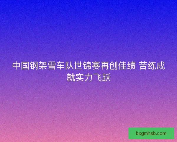 中国钢架雪车队世锦赛再创佳绩 苦练成就实力飞跃