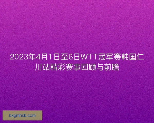 2023年4月1日至6日WTT冠军赛韩国仁川站精彩赛事回顾与前瞻