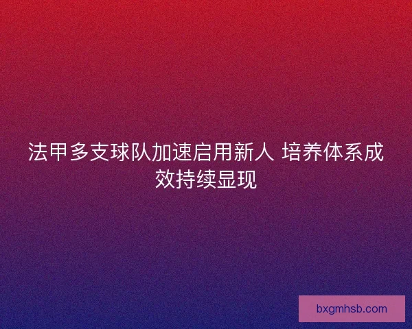法甲多支球队加速启用新人 培养体系成效持续显现 法甲多支球队加速启用新人 培养体系成效持续显现