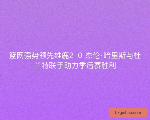 篮网强势领先雄鹿2-0 杰伦·哈里斯与杜兰特联手助力季后赛胜利 篮网强势领先雄鹿2-0 杰伦·哈里斯与杜兰特联手助力季后赛胜利