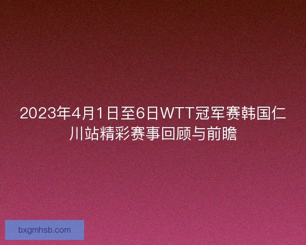 2023年4月1日至6日WTT冠军赛韩国仁川站精彩赛事回顾与前瞻 2023年4月1日至6日WTT冠军赛韩国仁川站精彩赛事回顾与前瞻