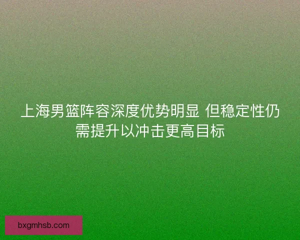 上海男篮阵容深度优势明显 但稳定性仍需提升以冲击更高目标 上海男篮阵容深度优势明显 但稳定性仍需提升以冲击更高目标